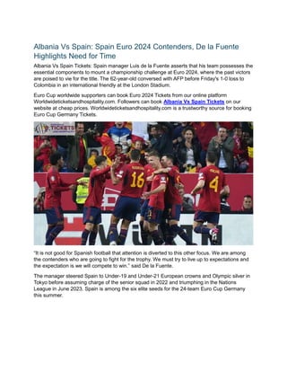 Albania Vs Spain: Spain Euro 2024 Contenders, De la Fuente
Highlights Need for Time
Albania Vs Spain Tickets: Spain manager Luis de la Fuente asserts that his team possesses the
essential components to mount a championship challenge at Euro 2024, where the past victors
are poised to vie for the title. The 62-year-old conversed with AFP before Friday's 1-0 loss to
Colombia in an international friendly at the London Stadium.
Euro Cup worldwide supporters can book Euro 2024 Tickets from our online platform
Worldwideticketsandhospitality.com. Followers can book Albania Vs Spain Tickets on our
website at cheap prices. Worldwideticketsandhospitality.com is a trustworthy source for booking
Euro Cup Germany Tickets.
“It is not good for Spanish football that attention is diverted to this other focus. We are among
the contenders who are going to fight for the trophy. We must try to live up to expectations and
the expectation is we will compete to win.” said De la Fuente.
The manager steered Spain to Under-19 and Under-21 European crowns and Olympic silver in
Tokyo before assuming charge of the senior squad in 2022 and triumphing in the Nations
League in June 2023. Spain is among the six elite seeds for the 24-team Euro Cup Germany
this summer.
 