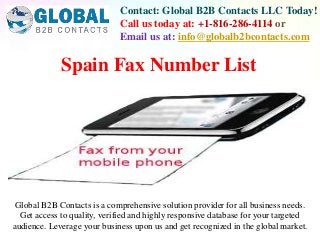 Contact: Global B2B Contacts LLC Today!
Call us today at: +1-816-286-4114 or
Email us at: info@globalb2bcontacts.com
Global B2B Contacts is a comprehensive solution provider for all business needs.
Get access to quality, verified and highly responsive database for your targeted
audience. Leverage your business upon us and get recognized in the global market.
Spain Fax Number List
 