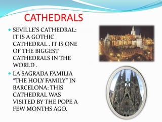 CATHEDRALSSEVILLE’S CATHEDRAL:    IT IS A GOTHIC CATHEDRAL . IT IS ONE OF THE BIGGEST CATHEDRALS IN THE WORLD . LA SAGRADA FAMILIA “THE HOLY FAMILY” IN BARCELONA: THIS CATHEDRAL WAS VISITED BY THE POPE A FEW MONTHS AGO.
