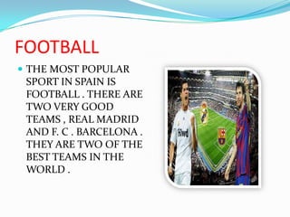 FOOTBALLTHE MOST POPULAR SPORT IN SPAIN IS FOOTBALL . THERE ARE TWO VERY GOOD TEAMS , REAL MADRID AND F. C . BARCELONA . THEY ARE TWO OF THE BEST TEAMS IN THE WORLD .  
