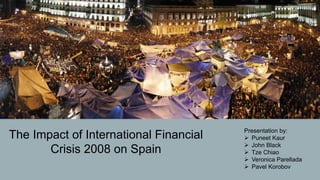 The Impact of International Financial
Crisis 2008 on Spain
Presentation by:
Ø Puneet Kaur
Ø John Black
Ø Tze Chiao
Ø Veronica Parellada
Ø Pavel Korobov
 