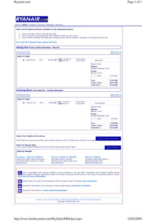 Ryanair.com                                                                                                                                  Page 1 of 1




Search » Select » Confirm » Services » Payment » Itinerary


 Here are the flights and fares available on the requested date(s).

    1.   Click on the fare name to see the fare rules.
    2.   Click on a plane or accompanying dot to select the flight of your choice.
    3.   Once a flight is selected the flight price including taxes, fees & charges is displayed in the right hand fare box.

 For a full list of Ryanair fees, please click here


 Going Out From London Stansted - Biarritz

 « Previous Day                                                                                                                 Next Day »

  Select A Flight
                                                         Wed , 25 Mar 09        12:05 Depart
                                            14.99 GBP Flight FR 372
              Regular Fare       Adult                                                                     Going Out
                                                                                14:55 Arrive

                                                                                                      Regular Fare
                                                                                                      Depart:
                                                                                                      London Stansted 12:05
                                                                                                      Arrive:
                                                                                                      Biarritz 14:55
                                                                                                      1   x   Adult            14.99 GBP


                                                                                                      Fare:                    14.99 GBP
                                                                                                      Taxes / Fees:            28.27 GBP
                                                                                                      Total Price:             43.26 GBP


 Coming Back From Biarritz - London Stansted

 « Previous Day                                                                                                                 Next Day »

  Select A Flight
                                                         Sun , 29 Mar 09        15:30 Depart
                                             2.99 GBP Flight FR 373
               Regular Fare       Adult                                                                    Coming Back
                                                                                16:20 Arrive

                                                                                                      Regular Fare
                                                                                                      Depart:
                                                                                                      Biarritz 15:30
                                                                                                      Arrive:
                                                                                                      London Stansted 16:20
                                                                                                      1   x   Adult             2.99 GBP


                                                                                                      Fare:                     2.99 GBP
                                                                                                      Taxes / Fees:            23.26 GBP
                                                                                                      Total Price:             26.25 GBP




 Select Your Flights and Continue
                                                                                                               SELECT AND CONTINUE
 If the flights you require are shown above, select them and click on quot;Select and Continuequot; to proceed.


 Return to Search Page
 If you require different flights to the ones shown above please search again.                                            NEW SEARCH

  Ads by Google


  London - Biarritz Flights                     Fly for cheap on SWISS                         Biarritz Flights
  Book your flights now with easyJet            Individual service, comfort                    Compare cheap flight deals to
  and travel from £30.99 inc. taxes!            and low prices. Book online now!               Biarritz and book now!
  easyJet.com                                   www.swiss.com                                  Biarritz.OneTime.com




         Only 4 passengers with reduced mobility can be accepted on any one flight. Passengers with reduced mobility should
   preferably contact a Ryanair reservation centre on the day of booking, failure to do so may result in you being unable to travel.
   Click here for more information.


         Ryanair does not accept unaccompanied children under the age of 14 years. See restrictions.


         Important information on the carriage of infants aged between 8 days to 23 months.


         Important information for vision impaired passengers.




                              Home | F.A.Q. | Privacy Policy | Terms and Conditions | Terms of use | Contact Us
                                                         Copyright 2008 Ryanair Ltd.




http://www.bookryanair.com/SkySales/FRSelect.aspx                                                                                            12/03/2009
 