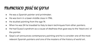 FRANCISCO JOSÉ DE GOYA
● He was a Spanish painter and printmaker.
● He was born in a lower-middle class in 1746.
● He studied painting from the age 14.
● When he was 24 he travelled to Italy to learn techniques from other painters.
● He had Susac’s syndrom as a cause of deafness that gave way to the `black era´ of
the painter.
● Goya´s art announces contemporary painting and he is consider one of the most
relevant Spanish painters and one of the masters of the history of world art.
 