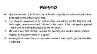 FUN FACTS
➔ Goya is buried in San Antonio de la Florida (Madrid), but without head! It has
been lost for more than 200 years.
➔ The stinginess was one of the features that defined the painter. It is said that
he charged an extra so that in his works the hands of the portrayed appeared.
That is why in many paintings they are not seen.
➔ He was a very fast painter. To make his paintings he used brushes, spatula,
fingers, and even the back of a spoon.
➔ Although it is one of the most important artists it was hard to get the title, like
3 attempts.
 