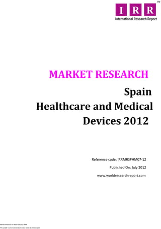 MARKET RESEARCH
                                                                         Spain
                                                        Healthcare and Medical
                                                                 Devices 2012


                                                                        Reference code: IRRMRSPHM07-12

                                                                                 Published On: July 2012

                                                                          www.worldresearchreport.com




Market Research on Retail industry @IRR

This profile is a licensed product and is not to be photocopied
 