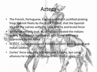 Azteca
• The French, Portuguese, English and Dutch justified pirating
  from Spanish fleets by the Black Legend, that the Spanish
  treated the natives with the most cruelty and brutal force
• While not entirely true, as all nations treated the Indians
  poorly, the Spanish made allies with those who were
  oppressed by the Aztec
• In 1521, Cortes conquered Tinochitlan with both Spanish and
  Indian soldiers
• Cortes’ force was only 600 men and 13 guns, but using
  alliances he toppled an empire in less than 2 years
 