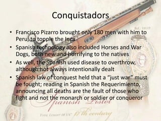 Conquistadors
• Francisco Pizarro brought only 180 men with him to
  Peru, to topple the Inca
• Spanish technology also included Horses and War
  Dogs, both new and horrifying to the natives
• As well, the Spanish used disease to overthrow,
  although not always intentionally dealt
• Spanish law of conquest held that a “just war” must
  be fought; reading in Spanish the Requerimiento,
  announcing all deaths are the fault of those who
  fight and not the monarch or soldier or conqueror
 