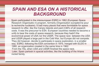 SPAIN AND ESA ON A HISTORICAL
BACKGROUND
Spain participated in the intereuropean ESRO in 1962 (European Space
Research Organisatio n) program, formerly (Organisation européenne pour
la recherche nucléaire). It had many places that were formidable for space
research to offer, like the Canary Islands and paid 2.66% of all research
costs. It was the precursor to ESA. European countries needed to become a
unify to bear the costs of space research, because they hadn't the
economical power of USA nor the USSR. The space race between the USA
and USSR played a large part in the Cold War, but Europe did not compete.
They did however, decide to participate in space exploration, in a smaller
way. ESRO, following the ESA convention in 1975, merged with ELDO in
1980, an organization created in the same time in 1962.
From the 70s, when USA and USSR finished the space race.
Later, Spain partook in spacial activities, like the building of the Ariane
rocket family.

 