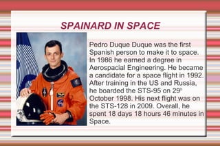 SPAINARD IN SPACE
Pedro Duque Duque was the first
Spanish person to make it to space.
In 1986 he earned a degree in
Aerospacial Engineering. He became
a candidate for a space flight in 1992.
After training in the US and Russia,
he boarded the STS-95 on 29th
October 1998. His next flight was on
the STS-128 in 2009. Overall, he
spent 18 days 18 hours 46 minutes in
Space.

 