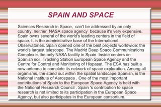 SPAIN AND SPACE
Sciences Research in Space, can't be addressed by an only
country, neither NASA space agency because it's very expensive.
Spain owns several of the world's leading centers in the field of
space. It is the administrative base of the International
Observatories. Spain opened one of the best projects worldwide: the
world's largest telescope. The Madrid Deep Space Communications
Complex is the only NASA facility in Spain. Inside centers on
Spanish soil, Tracking Station European Space Agency and the
Centre for Control and Monitoring of Hispasat. The ESA has built a
new antenna to complete its network of space exploration. Among all
organisms, the stand out within the spatial landscape Spanish, is the
National Institute of Aerospace . One of the most important
contributions of Spain to the European Space Agency is held with
the National Research Council . Spain 's contribution to space
research is not limited to its participation in the European Space
Agency, but also participates in the European consortium.

 