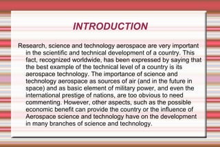INTRODUCTION
Research, science and technology aerospace are very important
in the scientific and technical development of a country. This
fact, recognized worldwide, has been expressed by saying that
the best example of the technical level of a country is its
aerospace technology. The importance of science and
technology aerospace as sources of air (and in the future in
space) and as basic element of military power, and even the
international prestige of nations, are too obvious to need
commenting. However, other aspects, such as the possible
economic benefit can provide the country or the influence of
Aerospace science and technology have on the development
in many branches of science and technology.

 