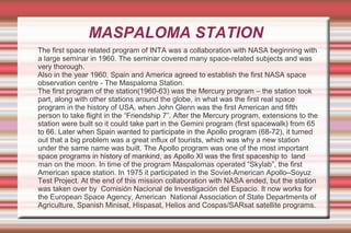 MASPALOMA STATION
The first space related program of INTA was a collaboration with NASA beginning with
a large seminar in 1960. The seminar covered many space-related subjects and was
very thorough.
Also in the year 1960, Spain and America agreed to establish the first NASA space
observation centre - The Maspaloma Station.
The first program of the station(1960-63) was the Mercury program – the station took
part, along with other stations around the globe, in what was the first real space
program in the history of USA, when John Glenn was the first American and fifth
person to take flight in the “Friendship 7”. After the Mercury program, extensions to the
station were built so it could take part in the Gemini program (first spacewalk) from 65
to 66. Later when Spain wanted to participate in the Apollo program (68-72), it turned
out that a big problem was a great influx of tourists, which was why a new station
under the same name was built. The Apollo program was one of the most important
space programs in history of mankind, as Apollo XI was the first spaceship to land
man on the moon. In time of the program Maspalomas operated “Skylab”, the first
American space station. In 1975 it participated in the Soviet-American Apollo–Soyuz
Test Project. At the end of this mission collaboration with NASA ended, but the station
was taken over by Comisión Nacional de Investigación del Espacio. It now works for
the European Space Agency, American National Association of State Departments of
Agriculture, Spanish Minisat, Hispasat, Helios and Cospas/SARsat satellite programs.

 