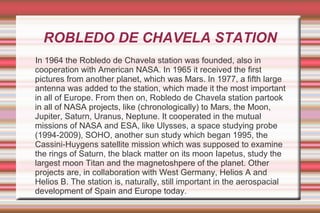 ROBLEDO DE CHAVELA STATION
In 1964 the Robledo de Chavela station was founded, also in
cooperation with American NASA. In 1965 it received the first
pictures from another planet, which was Mars. In 1977, a fifth large
antenna was added to the station, which made it the most important
in all of Europe. From then on, Robledo de Chavela station partook
in all of NASA projects, like (chronologically) to Mars, the Moon,
Jupiter, Saturn, Uranus, Neptune. It cooperated in the mutual
missions of NASA and ESA, like Ulysses, a space studying probe
(1994-2009), SOHO, another sun study which began 1995, the
Cassini-Huygens satellite mission which was supposed to examine
the rings of Saturn, the black matter on its moon Iapetus, study the
largest moon Titan and the magnetoshpere of the planet. Other
projects are, in collaboration with West Germany, Helios A and
Helios B. The station is, naturally, still important in the aerospacial
development of Spain and Europe today.

 