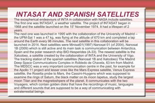INTASAT AND SPANISH SATELLITES

The exospherical endeavours of INTA in collaboration with NASA include satellites.
The first one was INTASAT, a weather satellite. The project of INTASAT began in
1968 and the satellite launched on the 15th November 1974. It had a lifespan of 2
years.
The next one was launched in 1995 with the collaboration of the University of Madrid –
the UPM-Sat 1 was a 47 kg, was flying at the altitude of 670 km and completed a lap
around the Earth every 98 minutes. The next satellite in this collaboration will be
launched in 2014. Next satellites were Minisat01(1997) Nanosat 01 (of 2004), Nanosat
1B (2009) which is still active and its main task is communication between Antarctica,
Spain and the polar research ship BIO Hesperides (A-33). The newest satellite is the
Xatcobeo, a satellite created by the collaboration of INTA and the University of Vigo.
The tracking station of the spanish satellites (Nanosat 1B and Xatcobeo) The Madrid
Deep Space Communications Complex in Robledo de Chavela, 63 km from Madrid.
The MDSCC was a very important communication centre in the past, for example for
the Apollo 11 project and lesser ones like the Mars Express satellite, Venus Express
satellite, the Rosetta probe to Mars, the Cassini-Huygens which was supposed to
examine the rings of Saturn, the black matter on its moon Iapetus, study the largest
moon Titan and the magnetoshpere of the planet. It communicates with the two
Voyagers, which contain golden disks that have the recordings of music, languages
and different sounds that are supposed to be a way of communicating with
extraterrestial beings.

 