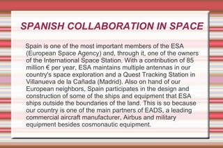 SPANISH COLLABORATION IN SPACE
Spain is one of the most important members of the ESA
(European Space Agency) and, through it, one of the owners
of the International Space Station. With a contribution of 85
million € per year, ESA maintains multiple antennas in our
country's space exploration and a Quest Tracking Station in
Villanueva de la Cañada (Madrid). Also on hand of our
European neighbors, Spain participates in the design and
construction of some of the ships and equipment that ESA
ships outside the boundaries of the land. This is so because
our country is one of the main partners of EADS, a leading
commercial aircraft manufacturer, Airbus and military
equipment besides cosmonautic equipment.

 