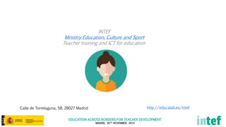 EDUCATION ACROSS BORDERS FOR TEACHER DEVELOPMENT
MADRID, 30TH NOVEMBER, 2015
INTEF
Ministry Education, Culture and Sport
Teacher training and ICT for education
http://educalab.es/intefCalle de Torrelaguna, 58, 28027 Madrid
 