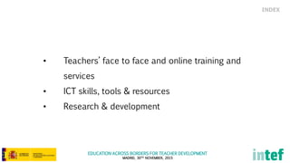 EDUCATION ACROSS BORDERS FOR TEACHER DEVELOPMENT
MADRID, 30TH NOVEMBER, 2015
• Teachers’ face to face and online training and
services
• ICT skills, tools & resources
• Research & development
INDEX
 
