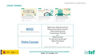 EDUCATION ACROSS BORDERS FOR TEACHER DEVELOPMENT
MADRID, 30TH NOVEMBER, 2015
TRAINING & SERVICES
ONLINE TRAINING
MOOC
Massive open online courses
“Digital story telling for teachers”
“Personal Learning Environment”
“Project based learning”
“Computational Thinking”
etc.
Online Courses
“Mobile learning”
“Co-education: gender gap”
“Digital Storytelling”
etc.
(About 30 different courses twice a year)
 
