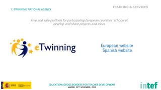 EDUCATION ACROSS BORDERS FOR TEACHER DEVELOPMENT
MADRID, 30TH NOVEMBER, 2015
TRAINING & SERVICES
E-TWINNING NATIONAL AGENCY
Free and safe platform for participating European countries’ schools to
develop and share projects and ideas
European website
Spanish website
 