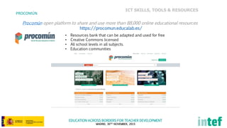 EDUCATION ACROSS BORDERS FOR TEACHER DEVELOPMENT
MADRID, 30TH NOVEMBER, 2015
PROCOMÚN
Procomún open platform to share and use more than 88,000 online educational resources
https://procomun.educalab.es/
• Resources bank that can be adapted and used for free
• Creative Commons licensed
• All school levels in all subjects.
• Education communities
ICT SKILLS, TOOLS & RESOURCES
 