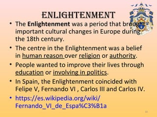ENLIGHTENMENT
• The Enlightenment was a period that brought
important cultural changes in Europe during
the 18th century.
• The centre in the Enlightenment was a belief
in human reason over religion or authority.
• People wanted to improve their lives through
education or involving in politics.
• In Spain, the Enlightenment coincided with
Felipe V, Fernando VI , Carlos III and Carlos IV.
• https://es.wikipedia.org/wiki/
Fernando_VI_de_Espa%C3%B1a
10
 