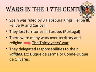 WARS in the 17th centuRy
• Spain was ruled by 3 Habsburg Kings: Felipe III,
Felipe IV and Carlos II.
• They lost territories in Europe. (Portugal)
• There were many wars over territory and
religion. The Thirty years’ war.
• They delegated responsabilities to their
válidos. Ex: Duque de Lerma or Conde-Duque
de Olivares.
4
 