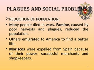 PLAGueS AnD SOciAL PROBLeMS
REDUCTION OF POPULATION:
• Many people died in wars. Famine, caused by
poor harvests and plagues, reduced the
population.
• Others emigrated to America to find a better
life.
• Moriscos were expelled from Spain because
of their power: successful merchants and
shopkeepers.
5
 