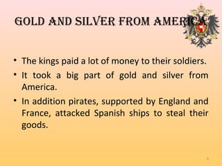 GOLD AnD SiLVeR FROM AMeRicA
• The kings paid a lot of money to their soldiers.
• It took a big part of gold and silver from
America.
• In addition pirates, supported by England and
France, attacked Spanish ships to steal their
goods.
6
 