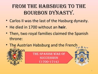 From the habsburg to the
bourbon dYnastY.
7
• Carlos II was the last of the Hasburg dynasty.
• He died in 1700 without an heir.
• Then, two royal families claimed the Spanish
throne:
• The Austrian Habsburg and the French
Bourbon
the spanish War oF
succession
(1700-1714)
 
