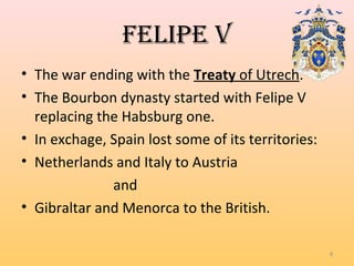 FeLipe V
• The war ending with the Treaty of Utrech.
• The Bourbon dynasty started with Felipe V
replacing the Habsburg one.
• In exchage, Spain lost some of its territories:
• Netherlands and Italy to Austria
and
• Gibraltar and Menorca to the British.
8
 