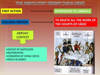 FIRST ACTION REPRESSION TO LIBERALS
ABROAD
CONTEXT
•DEFEAT OF NAPOLEON
•RESTORATION
•CONGRESS OF VIENA (1815)
•HOLLY ALLIANCE
SEGUNDA MEDIDA
TO DELETE ALL THE WORK OF
THE COURTS OF CÁDIZ
 