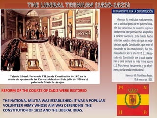 REFORM OF THE COURTS OF CADIZ WERE RESTORED
THE NATIONAL MILITIA WAS ESTABLISHED: IT WAS A POPULAR
VOLUNTEER ARMY WHOSE AIM WAS DEFENDING THE
CONSTITUTION OF 1812 AND THE LIBERAL IDEAS.
 