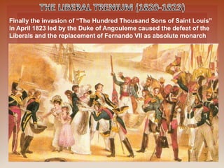 Finally the invasion of “The Hundred Thousand Sons of Saint Louis”
in April 1823 led by the Duke of Angouleme caused the defeat of the
Liberals and the replacement of Fernando VII as absolute monarch
 
