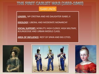 LEADER: Mª CRISTINA AND HIS DAUGHTER ISABEL II
IDEOLOGY: LIBERAL AND MODERATE MONARCHY
SOCIAL SUPPORT: NOBILITY, HIGH CLERGY, HIGH MILITARY,
BOURGEOISIE AND URBAN MIDDLE CLASS.
AREA OF INFLUENCE: REST OF SPAIN AND BIG CITIES.
ISABELINOS
 