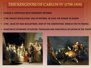  CARLOS IV CONTINUES WITH MODERATE REFORMS
 1789: FRENCH REVOLUTION. END OF REFORM. HE GAVE THE POWER TO GODOY
 1793: LOUIS XVI WAS GUILLOTINED. WAR OF THE CONVENTION. SPAIN IS TIED TO FRANCE.
 DISASTROUS ECONOMIC SITUATION: TRAFALGAR AND DISASTROUS SITUATION IN THE CROPS
 