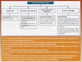 “Art. 7. No puede ser detenido, ni preso, ni separado de su domicilio ningún español, ni allanada su casa sino en los
casos y en la forma que las leyes prescriban.(…)
Art. 10. No se impondrá jamás la pena de confiscación de bienes, y ningún español será privado de su propiedad, sino
por causa justificada de utilidad común, previa la correspondiente indemnización.
Art. 11. La religión de la Nación española es la católica, apostólica, romana. El Estado se obliga a mantener el culto y
sus ministros.
Art. 12. La potestad de hacer las leyes reside en las Cortes con el Rey.
Art. 13. Las Cortes se componen de dos Cuerpos Colegisladores, iguales en facultades: el Senado y el Congreso de los
Diputados.(…)
Art. 22. Para ser Diputado se requiere ser español, del estado seglar, haber cumplido veinticinco años, disfrutar la
renta procedente de bienes raíces, o pagar por contribuciones directas la cantidad que por ley se prefijen(…)
Art. 42. La persona del rey es sagrada e inviolable y no está sujeta a responsabilidad”
 