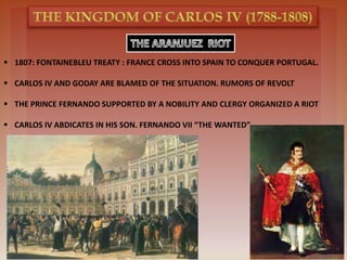  1807: FONTAINEBLEU TREATY : FRANCE CROSS INTO SPAIN TO CONQUER PORTUGAL.
 CARLOS IV AND GODAY ARE BLAMED OF THE SITUATION. RUMORS OF REVOLT
 THE PRINCE FERNANDO SUPPORTED BY A NOBILITY AND CLERGY ORGANIZED A RIOT
 CARLOS IV ABDICATES IN HIS SON. FERNANDO VII “THE WANTED”
 