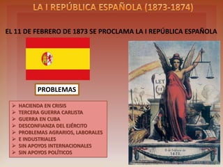 ON 11TH FEBRUARY 1873 THE FIRST SPANISH REPUBLIC WAS PROCLAIMED
PROBLEMS
 TREASURY IN CRISIS
 THIRD CARLIST WAR
 WAR IN CUBA
 DISTRUST ARMY
 AGRICULTURAL , INDUSTRIAL AND
LABOR PROBLEMS
 WITHOUT INTERNATIONAL SUPPORT
 WITHOUT POLITICAL SUPPORT
 