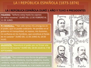 FIRST SPANISH REPUBLIC LAST ONE YEAR AND HAD FOUR PRESIDENTS
FIGUERAS: “Señores estoy hasta los cojones
de todos nosotros”. DURÓ DEL 12 DE FEBRERO AL
11 DE JUNIO.
PI I MARGALL: “"Han sido tantas mis amarguras en
el poder, que no puedo codiciarlo. He perdido en el
gobierno mi tranquilidad, mi reposo, mis ilusiones,
mi confianza en los hombres, que constituía el fondo
de mi carácter” DURÓ DEL 11 DE JUNIO AL 18 DE
JULIO.
SALMERÓN: "Abandonó el poder por no firmar una
sentencia de muerte.“ DURÓ DEL 18 DE JULIO AL 7 DE
SEPTIEMBRE.
CASTELAR: "Para sostener esta forma de gobierno
necesito mucha infantería, mucha caballería, mucha
artillería, mucha Guardia civil y muchos carabineros".
DURÓ DEL 7 DE SEPTIEMBRE AL 3 DE ENERO DE 1874.
 