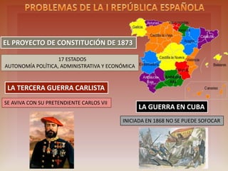 THE DRAFT CONSTITUTION OF 1873
17 STATES
ECONOMIC, ADMINISTRATIVE AND POLITICAL AUTONOMY
THRD CARLIST WAR
TOOK IMPORTANCE DUE TO HIS SUITOR CARLOS VII
WAR IN CUBA
IT BEGAN IN 1868 AND ITS IMPOSSIBLE TO WIN
 