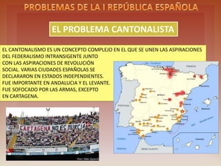 THE CANTONALISM PROBLEM
EL CANTONALISMO ES UN CONCEPTO COMPLEJO EN EL QUE SE UNEN LAS ASPIRACIONES
DEL FEDERALISMO INTRANSIGENTE JUNTO
CON LAS ASPIRACIONES DE REVOLUCIÓN
SOCIAL. VARIAS CIUDADES ESPAÑOLAS SE
DECLARARON EN ESTADOS INDEPENDIENTES.
FUE IMPORTANTE EN ANDALUCIA Y EL LEVANTE.
FUE SOFOCADO POR LAS ARMAS, EXCEPTO
EN CARTAGENA.
 