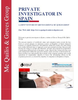McQuilis&GrevesGroup PRIVATE
INVESTIGATOR IN
SPAIN
A JOINT VENTURE OF GREVES GROUP & MC QUILIS GROUP
Our Web Add: http://www.spainprivateinvestigators.net
Welcome to private investigator in Spain a venture of Greves Group & Mc Quilis
Group.
The present statistics of worldwide crime and corruption index reveals the key
blow at several purpose in numerous sectors of Kingdom of Spain wherever
majority of company businesses and industries within the country area unit falling
prey totally different form of opposed social and criminal activities that area unit
arising out owing to corrupt and dishonest activities preoccupied by perpetrators
victimization different form of deceptive works. Most of the violent activities area
unit coming back within the type racist attacks, mafia activities at the broad levels.
Such activities area unit putt the direct attack on the company perform and overall
operations of organization whereby it leaves the devastating effects on the
expansion processes, as desired by majority of companies in Kingdom of Spain.
 