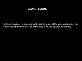 SPANISH CUISINE




The Spanish cuisine is enriched by the contributions of the various regions of the
country. It is strongly influenced by the people who conquered its territory.
 
