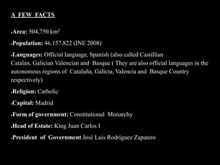 A FEW FACTS

   Area: 504,750 km2
   Population: 46.157.822 (INE 2008)
Languages: Official language, Spanish (also called Castillian
Catalan, Galician Valencian and Basque ( They are also official languages in the
autonomous regions of Cataluña, Galicia, Valencia and Basque Country
respectively)
   Religion: Catholic
   Capital: Madrid
   Form of government: Constitutional Monarchy
   Head of Estate: King Juan Carlos I
   President of Government José Luis Rodríguez Zapatero
 