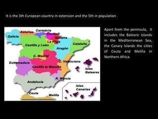 It is the 3th European country in extension and the 5th in population .


                                                              Apart from the peninsula, it
                                                              includes the Balearic Islands
                                                              in the Mediterranean Sea,
                                                              the Canary Islands the cities
                                                              of Ceuta and Melilla in
                                                              Northern Africa.
 