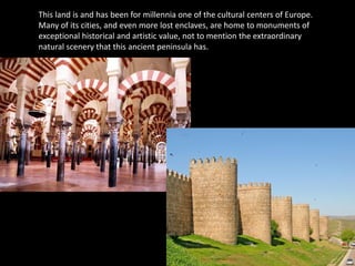 This land is and has been for millennia one of the cultural centers of Europe.
Many of its cities, and even more lost enclaves, are home to monuments of
exceptional historical and artistic value, not to mention the extraordinary
natural scenery that this ancient peninsula has.
 