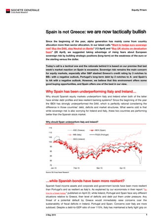 Equity Prism




Spain is not Greece: we are now tactically bullish

Since the beginning of the year, alpha generation has mainly come from country
allocation more than sector allocation. In our latest calls “Want to hedge euro sovereign
                                                                            31H




risk? Buy the DAX, stay Neutral on Banks” (13 April) and “Buy UK stocks on devaluation
                                                                      32H




fears” (20 April), we suggested taking advantage of rising fears about European
sovereign risk by building strategic positions (long-term) on the weakness of the euro or
the sterling versus the dollar.

Today’s call is a tactical one and the rationale behind it is based on our premise that last
week’s market reaction on Spain is excessive. Sovereign risk remains the main concern
for equity markets, especially after S&P slashed Greece’s credit rating by 3 notches to
BB+ with a negative outlook, Portugal’s long-term debt by 2 notches to A- and Spain’s
to AA with a negative outlook. However, we believe that this environment offers some
good buying opportunities, and Spain offers one of the best in our view.


Why Spain has been underperforming Italy and Ireland…
Why should Spanish equity markets underperform Italy and Ireland when both of the latter
have similar debt profiles and less resilient banking systems? Since the beginning of the year
the IBEX has strongly underperformed the DAX, which is perfectly rational considering the
difference in those countries’ debt, deficits and market structures. What seems odd is that
while sovereign risk is also worrying for Ireland and Italy, these two countries are performing
better than the Spanish stock market.


Why should Spain underperform Italy and Ireland?

   115
                                  ASE (Greece)     IBEX (Spain)
   110
                                  MIB (Italy)      PSI20 (Portugal)
   105
                                  ISEQ (Ireland)
   100

     95

     90

     85

     80

     75
      Jan-10                      Feb-10            Mar-10                        Apr-10

Source: SG Cross Asset Research




…while Spanish bonds have been more resilient?
Spanish fixed income assets and corporate and government bonds have been more resilient
than Portugal’s and as resilient as Italy’s. As explained by our economists in their report “No      3H




time for a Greek holiday” published on April 22, while Ireland, Portugal and Spain face very different
situations relative to Greece, their level of deficits and debt put them under pressure. Any
threat of a potential default by Greece would immediately raise concerns over the
sustainability of fiscal deficits in Ireland, Portugal and Spain. Concerns over Italy are more
subdued. Despite a debt-to-GDP ratio of over 115%, Italy has maintained a fairly tight grip on


4 May 2010                                                                                                5
 