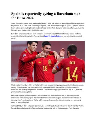 Spain is reportedly eyeing a Barcelona star
for Euro 2024
Spain Vs Croatia Tickets: Spain is eyeing Barcelona's rising star, Pedri, for a prestigious football endeavour
beyond the UEFA Euro 2024. According to reports, Santi Denia, the manager of Spain's Olympics football
team, is keen on recruiting the talented midfielder for the Paris Olympics set to kick off on July 26, just a
fortnight after the Euro 2024 final in Germany.
Euro 2024 fans worldwide can book European Championship 2024 Tickets from our online platform
worldwideticketsandhospitality. Fans can book Spain Vs Croatia Tickets on our website at discounted
prices.
The transition from Euro 2024 to the Paris Olympics poses an intriguing prospect for the Spanish squad,
as they look to harness the youth and skill of players like Pedri. The Olympic football competition
mandates that participating nations assemble a roster featuring players under the age of 23, with the
provision of three exceptions.
Pedri's exceptional performance with Barcelona has not only caught the eye of domestic football
enthusiasts but has also piqued the interest of national team managers. Denia's reported interest in
securing Pedri's participation in the Paris Olympics underscores the player's standing as a promising
talent in Spanish football.
As the UEFA Euro 2024 unfolds in Germany, the Spanish football authorities may closely monitor Pedri's
form and contribution on the field, evaluating his potential role in the subsequent Paris Olympics
 