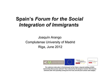 Spain’s Forum for the Social
 Integration of Immigrants

          Joaquín Arango
   Complutense University of Madrid
          Riga, June 2012




                 The conference takes place in the framework of the Project „Capacity building of NGOs
              representing third country nationals” that is financed by the European Fund for Third Country
               nationals (with 75% of funding coming from the Fund, and 25% from Latvian state budget).
 