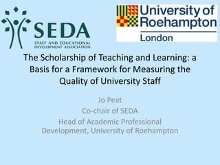 The Scholarship of Teaching and Learning: a
Basis for a Framework for Measuring the
Quality of University Staff
Jo Peat
Co-chair of SEDA
Head of Academic Professional
Development, University of Roehampton
 